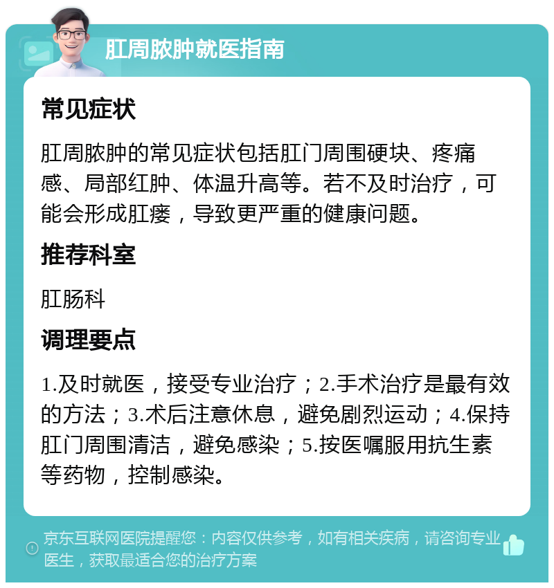 肛周脓肿就医指南 常见症状 肛周脓肿的常见症状包括肛门周围硬块、疼痛感、局部红肿、体温升高等。若不及时治疗，可能会形成肛瘘，导致更严重的健康问题。 推荐科室 肛肠科 调理要点 1.及时就医，接受专业治疗；2.手术治疗是最有效的方法；3.术后注意休息，避免剧烈运动；4.保持肛门周围清洁，避免感染；5.按医嘱服用抗生素等药物，控制感染。