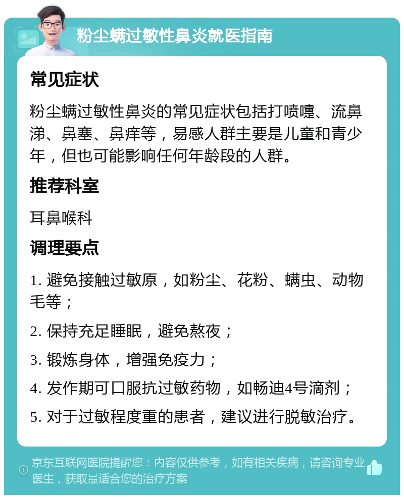 粉尘螨过敏性鼻炎就医指南 常见症状 粉尘螨过敏性鼻炎的常见症状包括打喷嚏、流鼻涕、鼻塞、鼻痒等，易感人群主要是儿童和青少年，但也可能影响任何年龄段的人群。 推荐科室 耳鼻喉科 调理要点 1. 避免接触过敏原，如粉尘、花粉、螨虫、动物毛等； 2. 保持充足睡眠，避免熬夜； 3. 锻炼身体，增强免疫力； 4. 发作期可口服抗过敏药物，如畅迪4号滴剂； 5. 对于过敏程度重的患者，建议进行脱敏治疗。