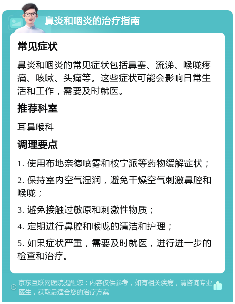 鼻炎和咽炎的治疗指南 常见症状 鼻炎和咽炎的常见症状包括鼻塞、流涕、喉咙疼痛、咳嗽、头痛等。这些症状可能会影响日常生活和工作，需要及时就医。 推荐科室 耳鼻喉科 调理要点 1. 使用布地奈德喷雾和桉宁派等药物缓解症状； 2. 保持室内空气湿润，避免干燥空气刺激鼻腔和喉咙； 3. 避免接触过敏原和刺激性物质； 4. 定期进行鼻腔和喉咙的清洁和护理； 5. 如果症状严重，需要及时就医，进行进一步的检查和治疗。