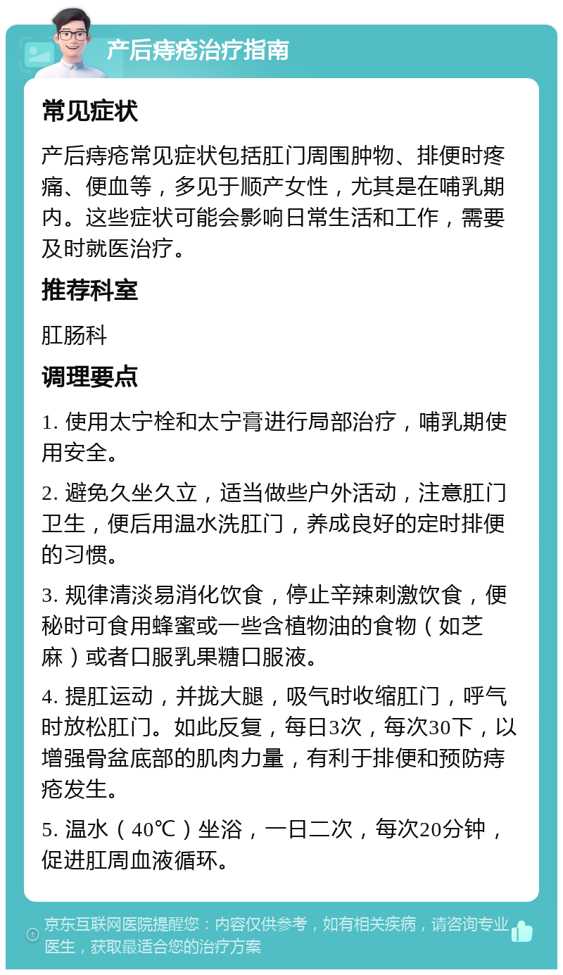 产后痔疮治疗指南 常见症状 产后痔疮常见症状包括肛门周围肿物、排便时疼痛、便血等，多见于顺产女性，尤其是在哺乳期内。这些症状可能会影响日常生活和工作，需要及时就医治疗。 推荐科室 肛肠科 调理要点 1. 使用太宁栓和太宁膏进行局部治疗，哺乳期使用安全。 2. 避免久坐久立，适当做些户外活动，注意肛门卫生，便后用温水洗肛门，养成良好的定时排便的习惯。 3. 规律清淡易消化饮食，停止辛辣刺激饮食，便秘时可食用蜂蜜或一些含植物油的食物（如芝麻）或者口服乳果糖口服液。 4. 提肛运动，并拢大腿，吸气时收缩肛门，呼气时放松肛门。如此反复，每日3次，每次30下，以增强骨盆底部的肌肉力量，有利于排便和预防痔疮发生。 5. 温水（40℃）坐浴，一日二次，每次20分钟，促进肛周血液循环。