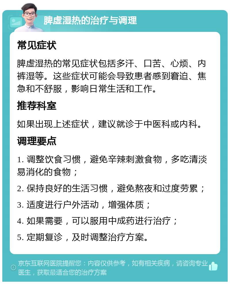 脾虚湿热的治疗与调理 常见症状 脾虚湿热的常见症状包括多汗、口苦、心烦、内裤湿等。这些症状可能会导致患者感到窘迫、焦急和不舒服，影响日常生活和工作。 推荐科室 如果出现上述症状，建议就诊于中医科或内科。 调理要点 1. 调整饮食习惯，避免辛辣刺激食物，多吃清淡易消化的食物； 2. 保持良好的生活习惯，避免熬夜和过度劳累； 3. 适度进行户外活动，增强体质； 4. 如果需要，可以服用中成药进行治疗； 5. 定期复诊，及时调整治疗方案。