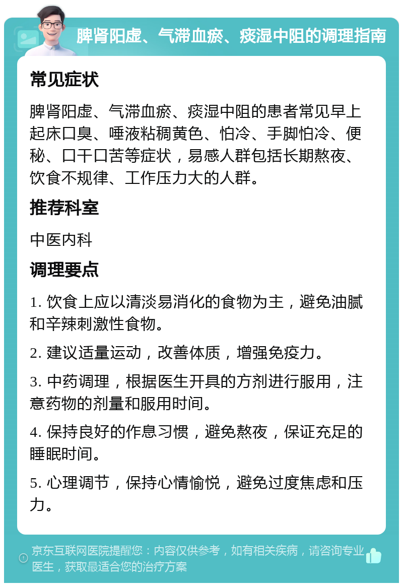 脾肾阳虚、气滞血瘀、痰湿中阻的调理指南 常见症状 脾肾阳虚、气滞血瘀、痰湿中阻的患者常见早上起床口臭、唾液粘稠黄色、怕冷、手脚怕冷、便秘、口干口苦等症状，易感人群包括长期熬夜、饮食不规律、工作压力大的人群。 推荐科室 中医内科 调理要点 1. 饮食上应以清淡易消化的食物为主，避免油腻和辛辣刺激性食物。 2. 建议适量运动，改善体质，增强免疫力。 3. 中药调理，根据医生开具的方剂进行服用，注意药物的剂量和服用时间。 4. 保持良好的作息习惯，避免熬夜，保证充足的睡眠时间。 5. 心理调节，保持心情愉悦，避免过度焦虑和压力。