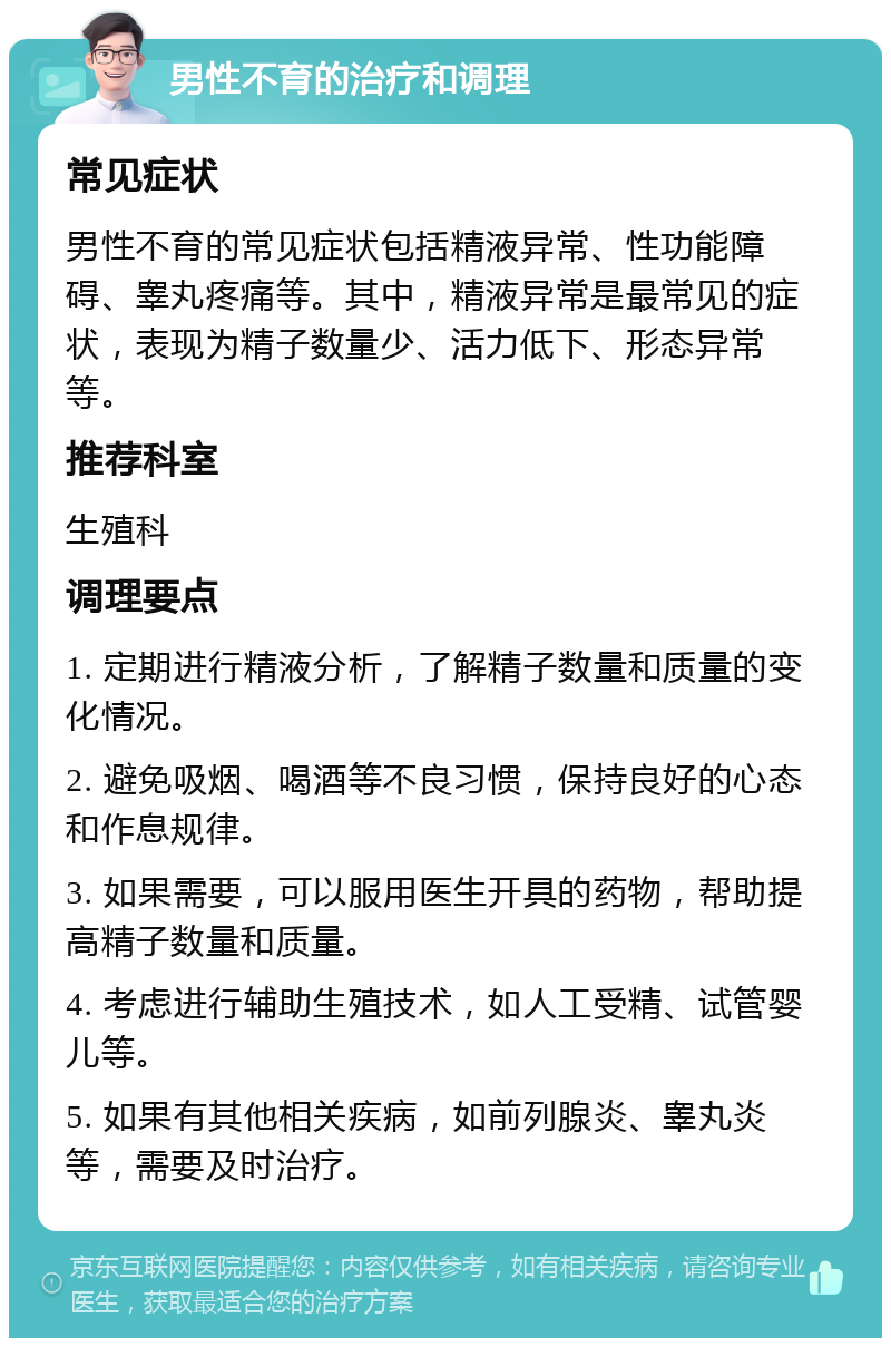 男性不育的治疗和调理 常见症状 男性不育的常见症状包括精液异常、性功能障碍、睾丸疼痛等。其中，精液异常是最常见的症状，表现为精子数量少、活力低下、形态异常等。 推荐科室 生殖科 调理要点 1. 定期进行精液分析，了解精子数量和质量的变化情况。 2. 避免吸烟、喝酒等不良习惯，保持良好的心态和作息规律。 3. 如果需要，可以服用医生开具的药物，帮助提高精子数量和质量。 4. 考虑进行辅助生殖技术，如人工受精、试管婴儿等。 5. 如果有其他相关疾病，如前列腺炎、睾丸炎等，需要及时治疗。