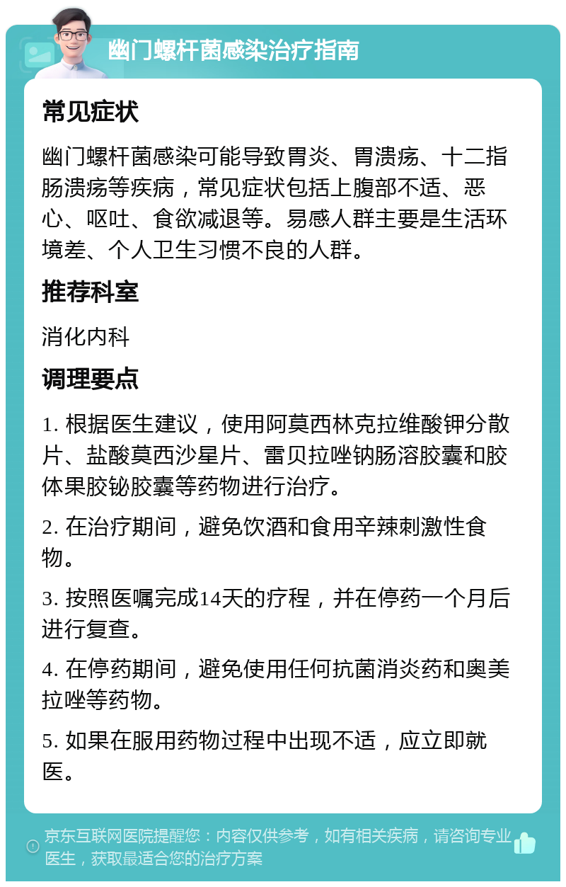 幽门螺杆菌感染治疗指南 常见症状 幽门螺杆菌感染可能导致胃炎、胃溃疡、十二指肠溃疡等疾病，常见症状包括上腹部不适、恶心、呕吐、食欲减退等。易感人群主要是生活环境差、个人卫生习惯不良的人群。 推荐科室 消化内科 调理要点 1. 根据医生建议，使用阿莫西林克拉维酸钾分散片、盐酸莫西沙星片、雷贝拉唑钠肠溶胶囊和胶体果胶铋胶囊等药物进行治疗。 2. 在治疗期间，避免饮酒和食用辛辣刺激性食物。 3. 按照医嘱完成14天的疗程，并在停药一个月后进行复查。 4. 在停药期间，避免使用任何抗菌消炎药和奥美拉唑等药物。 5. 如果在服用药物过程中出现不适，应立即就医。