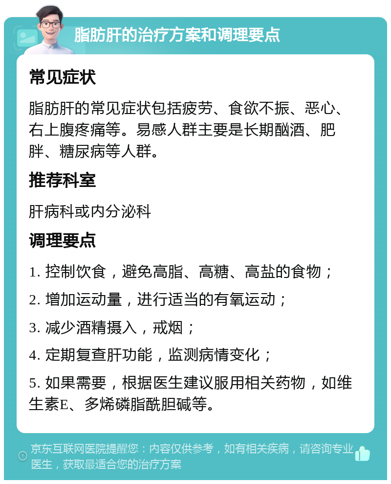 脂肪肝的治疗方案和调理要点 常见症状 脂肪肝的常见症状包括疲劳、食欲不振、恶心、右上腹疼痛等。易感人群主要是长期酗酒、肥胖、糖尿病等人群。 推荐科室 肝病科或内分泌科 调理要点 1. 控制饮食，避免高脂、高糖、高盐的食物； 2. 增加运动量，进行适当的有氧运动； 3. 减少酒精摄入，戒烟； 4. 定期复查肝功能，监测病情变化； 5. 如果需要，根据医生建议服用相关药物，如维生素E、多烯磷脂酰胆碱等。