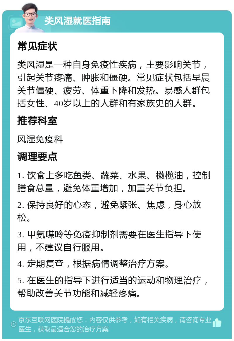 类风湿就医指南 常见症状 类风湿是一种自身免疫性疾病，主要影响关节，引起关节疼痛、肿胀和僵硬。常见症状包括早晨关节僵硬、疲劳、体重下降和发热。易感人群包括女性、40岁以上的人群和有家族史的人群。 推荐科室 风湿免疫科 调理要点 1. 饮食上多吃鱼类、蔬菜、水果、橄榄油，控制膳食总量，避免体重增加，加重关节负担。 2. 保持良好的心态，避免紧张、焦虑，身心放松。 3. 甲氨喋呤等免疫抑制剂需要在医生指导下使用，不建议自行服用。 4. 定期复查，根据病情调整治疗方案。 5. 在医生的指导下进行适当的运动和物理治疗，帮助改善关节功能和减轻疼痛。