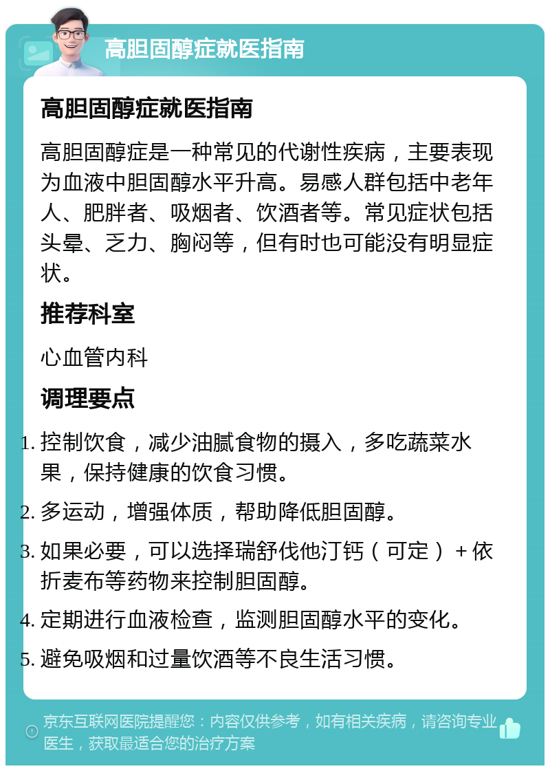 高胆固醇症就医指南 高胆固醇症就医指南 高胆固醇症是一种常见的代谢性疾病，主要表现为血液中胆固醇水平升高。易感人群包括中老年人、肥胖者、吸烟者、饮酒者等。常见症状包括头晕、乏力、胸闷等，但有时也可能没有明显症状。 推荐科室 心血管内科 调理要点 控制饮食，减少油腻食物的摄入，多吃蔬菜水果，保持健康的饮食习惯。 多运动，增强体质，帮助降低胆固醇。 如果必要，可以选择瑞舒伐他汀钙（可定）＋依折麦布等药物来控制胆固醇。 定期进行血液检查，监测胆固醇水平的变化。 避免吸烟和过量饮酒等不良生活习惯。