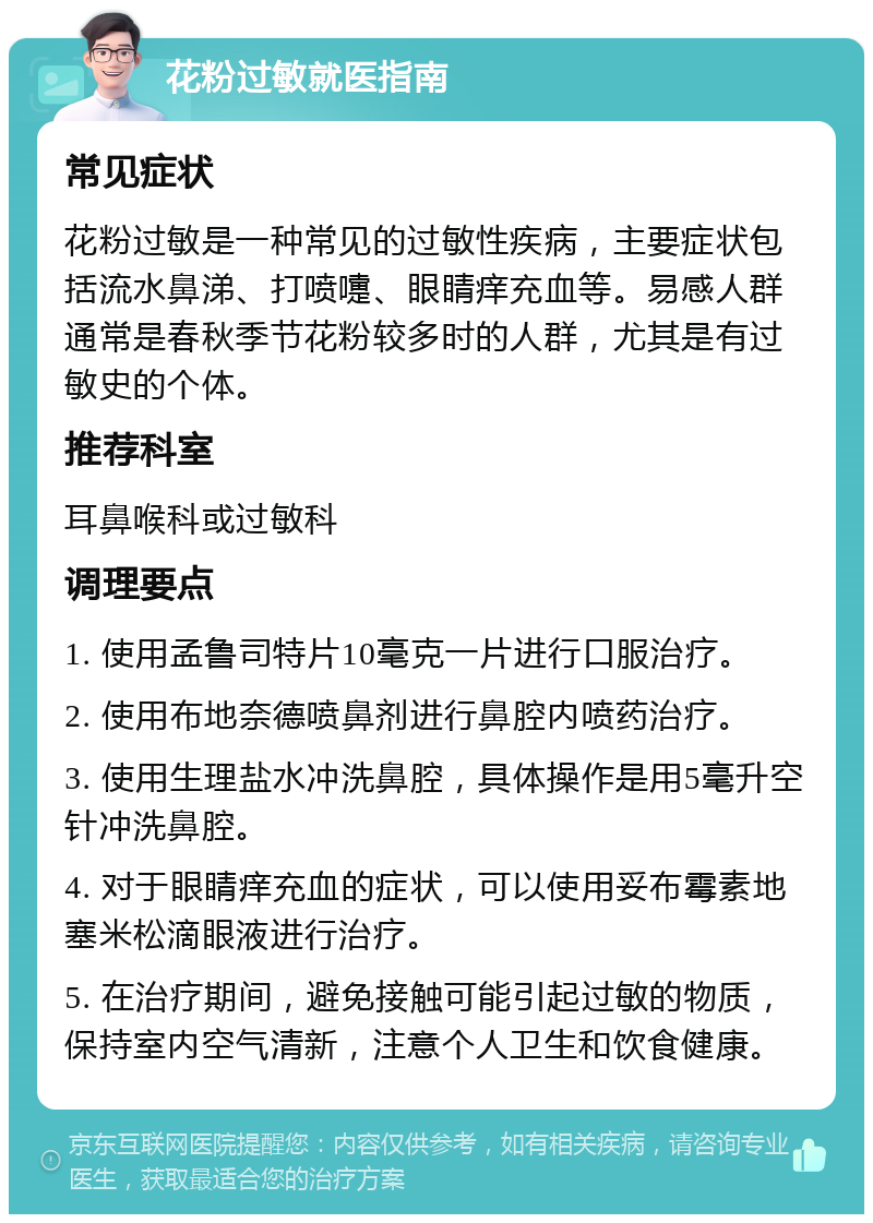 花粉过敏就医指南 常见症状 花粉过敏是一种常见的过敏性疾病，主要症状包括流水鼻涕、打喷嚏、眼睛痒充血等。易感人群通常是春秋季节花粉较多时的人群，尤其是有过敏史的个体。 推荐科室 耳鼻喉科或过敏科 调理要点 1. 使用孟鲁司特片10毫克一片进行口服治疗。 2. 使用布地奈德喷鼻剂进行鼻腔内喷药治疗。 3. 使用生理盐水冲洗鼻腔，具体操作是用5毫升空针冲洗鼻腔。 4. 对于眼睛痒充血的症状，可以使用妥布霉素地塞米松滴眼液进行治疗。 5. 在治疗期间，避免接触可能引起过敏的物质，保持室内空气清新，注意个人卫生和饮食健康。