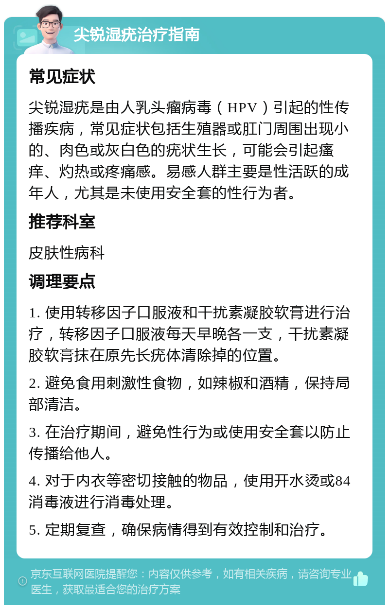 尖锐湿疣治疗指南 常见症状 尖锐湿疣是由人乳头瘤病毒（HPV）引起的性传播疾病，常见症状包括生殖器或肛门周围出现小的、肉色或灰白色的疣状生长，可能会引起瘙痒、灼热或疼痛感。易感人群主要是性活跃的成年人，尤其是未使用安全套的性行为者。 推荐科室 皮肤性病科 调理要点 1. 使用转移因子口服液和干扰素凝胶软膏进行治疗，转移因子口服液每天早晚各一支，干扰素凝胶软膏抹在原先长疣体清除掉的位置。 2. 避免食用刺激性食物，如辣椒和酒精，保持局部清洁。 3. 在治疗期间，避免性行为或使用安全套以防止传播给他人。 4. 对于内衣等密切接触的物品，使用开水烫或84消毒液进行消毒处理。 5. 定期复查，确保病情得到有效控制和治疗。