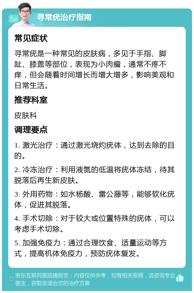 寻常疣治疗指南 常见症状 寻常疣是一种常见的皮肤病，多见于手指、脚趾、膝盖等部位，表现为小肉瘤，通常不疼不痒，但会随着时间增长而增大增多，影响美观和日常生活。 推荐科室 皮肤科 调理要点 1. 激光治疗：通过激光烧灼疣体，达到去除的目的。 2. 冷冻治疗：利用液氮的低温将疣体冻结，待其脱落后再生新皮肤。 3. 外用药物：如水杨酸、雷公藤等，能够软化疣体，促进其脱落。 4. 手术切除：对于较大或位置特殊的疣体，可以考虑手术切除。 5. 加强免疫力：通过合理饮食、适量运动等方式，提高机体免疫力，预防疣体复发。