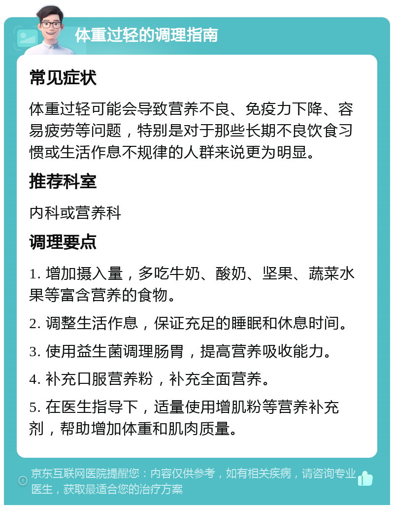 体重过轻的调理指南 常见症状 体重过轻可能会导致营养不良、免疫力下降、容易疲劳等问题，特别是对于那些长期不良饮食习惯或生活作息不规律的人群来说更为明显。 推荐科室 内科或营养科 调理要点 1. 增加摄入量，多吃牛奶、酸奶、坚果、蔬菜水果等富含营养的食物。 2. 调整生活作息，保证充足的睡眠和休息时间。 3. 使用益生菌调理肠胃，提高营养吸收能力。 4. 补充口服营养粉，补充全面营养。 5. 在医生指导下，适量使用增肌粉等营养补充剂，帮助增加体重和肌肉质量。