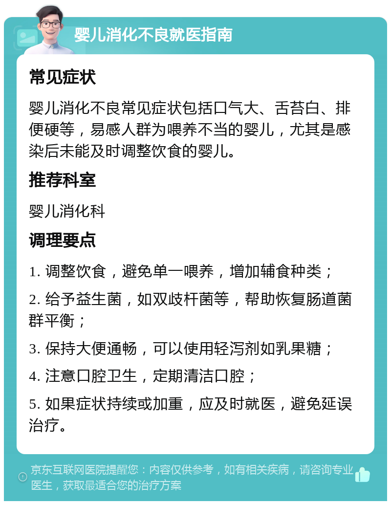 婴儿消化不良就医指南 常见症状 婴儿消化不良常见症状包括口气大、舌苔白、排便硬等，易感人群为喂养不当的婴儿，尤其是感染后未能及时调整饮食的婴儿。 推荐科室 婴儿消化科 调理要点 1. 调整饮食，避免单一喂养，增加辅食种类； 2. 给予益生菌，如双歧杆菌等，帮助恢复肠道菌群平衡； 3. 保持大便通畅，可以使用轻泻剂如乳果糖； 4. 注意口腔卫生，定期清洁口腔； 5. 如果症状持续或加重，应及时就医，避免延误治疗。