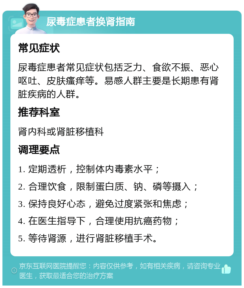 尿毒症患者换肾指南 常见症状 尿毒症患者常见症状包括乏力、食欲不振、恶心呕吐、皮肤瘙痒等。易感人群主要是长期患有肾脏疾病的人群。 推荐科室 肾内科或肾脏移植科 调理要点 1. 定期透析，控制体内毒素水平； 2. 合理饮食，限制蛋白质、钠、磷等摄入； 3. 保持良好心态，避免过度紧张和焦虑； 4. 在医生指导下，合理使用抗癌药物； 5. 等待肾源，进行肾脏移植手术。