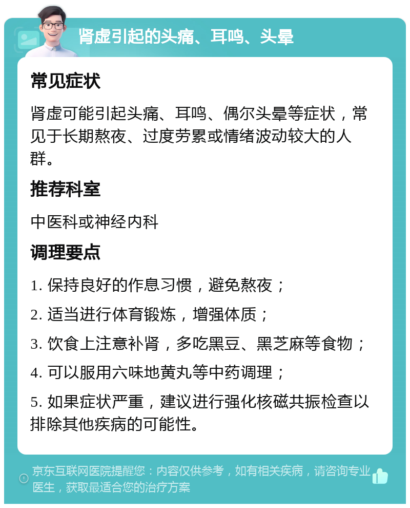 肾虚引起的头痛、耳鸣、头晕 常见症状 肾虚可能引起头痛、耳鸣、偶尔头晕等症状，常见于长期熬夜、过度劳累或情绪波动较大的人群。 推荐科室 中医科或神经内科 调理要点 1. 保持良好的作息习惯，避免熬夜； 2. 适当进行体育锻炼，增强体质； 3. 饮食上注意补肾，多吃黑豆、黑芝麻等食物； 4. 可以服用六味地黄丸等中药调理； 5. 如果症状严重，建议进行强化核磁共振检查以排除其他疾病的可能性。