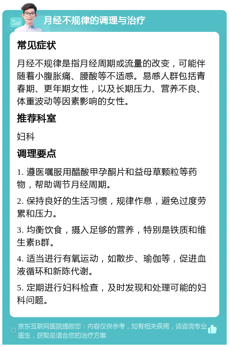 月经不规律的调理与治疗 常见症状 月经不规律是指月经周期或流量的改变，可能伴随着小腹胀痛、腰酸等不适感。易感人群包括青春期、更年期女性，以及长期压力、营养不良、体重波动等因素影响的女性。 推荐科室 妇科 调理要点 1. 遵医嘱服用醋酸甲孕酮片和益母草颗粒等药物，帮助调节月经周期。 2. 保持良好的生活习惯，规律作息，避免过度劳累和压力。 3. 均衡饮食，摄入足够的营养，特别是铁质和维生素B群。 4. 适当进行有氧运动，如散步、瑜伽等，促进血液循环和新陈代谢。 5. 定期进行妇科检查，及时发现和处理可能的妇科问题。