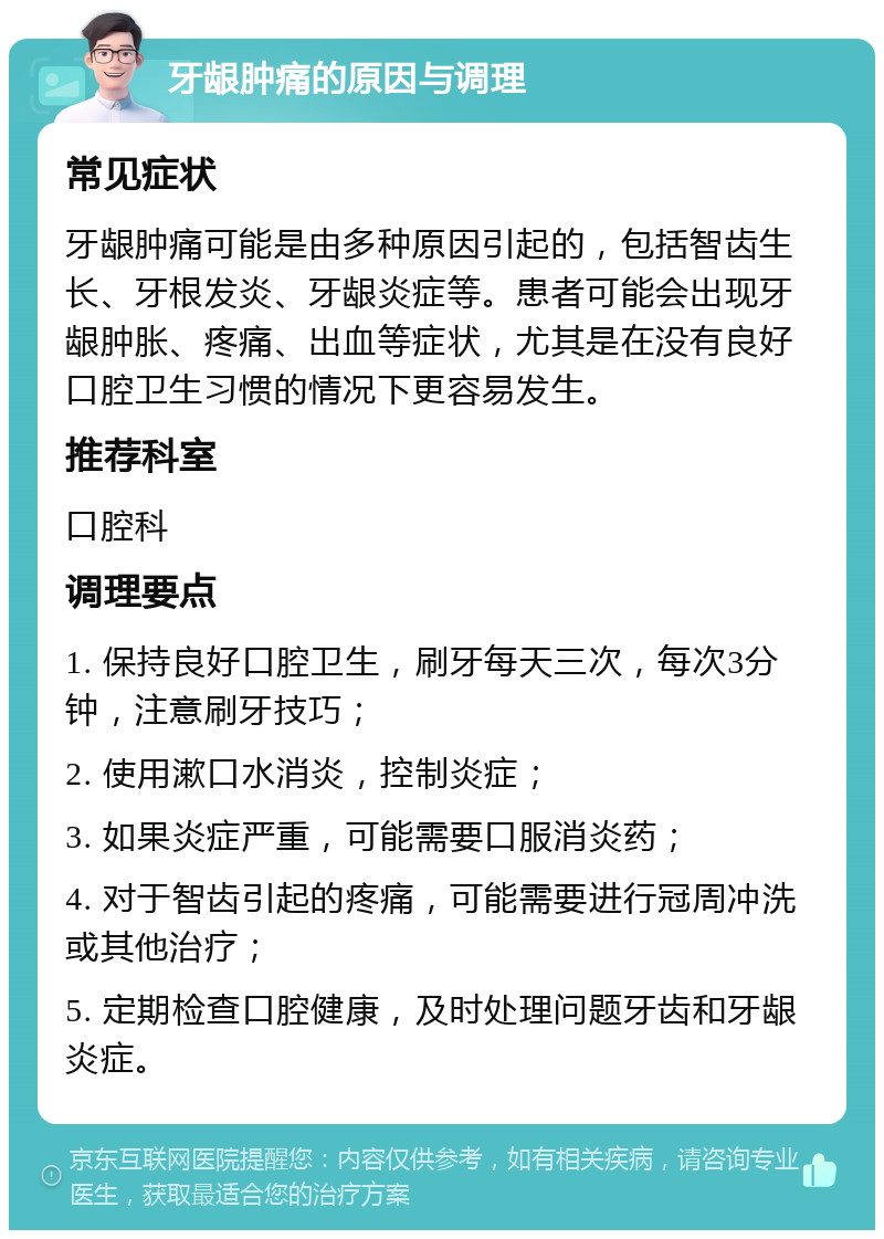 牙龈肿痛的原因与调理 常见症状 牙龈肿痛可能是由多种原因引起的，包括智齿生长、牙根发炎、牙龈炎症等。患者可能会出现牙龈肿胀、疼痛、出血等症状，尤其是在没有良好口腔卫生习惯的情况下更容易发生。 推荐科室 口腔科 调理要点 1. 保持良好口腔卫生，刷牙每天三次，每次3分钟，注意刷牙技巧； 2. 使用漱口水消炎，控制炎症； 3. 如果炎症严重，可能需要口服消炎药； 4. 对于智齿引起的疼痛，可能需要进行冠周冲洗或其他治疗； 5. 定期检查口腔健康，及时处理问题牙齿和牙龈炎症。