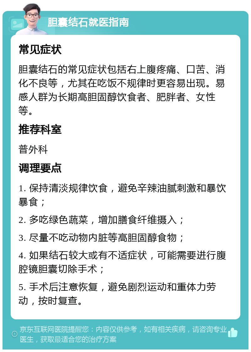 胆囊结石就医指南 常见症状 胆囊结石的常见症状包括右上腹疼痛、口苦、消化不良等，尤其在吃饭不规律时更容易出现。易感人群为长期高胆固醇饮食者、肥胖者、女性等。 推荐科室 普外科 调理要点 1. 保持清淡规律饮食，避免辛辣油腻刺激和暴饮暴食； 2. 多吃绿色蔬菜，增加膳食纤维摄入； 3. 尽量不吃动物内脏等高胆固醇食物； 4. 如果结石较大或有不适症状，可能需要进行腹腔镜胆囊切除手术； 5. 手术后注意恢复，避免剧烈运动和重体力劳动，按时复查。