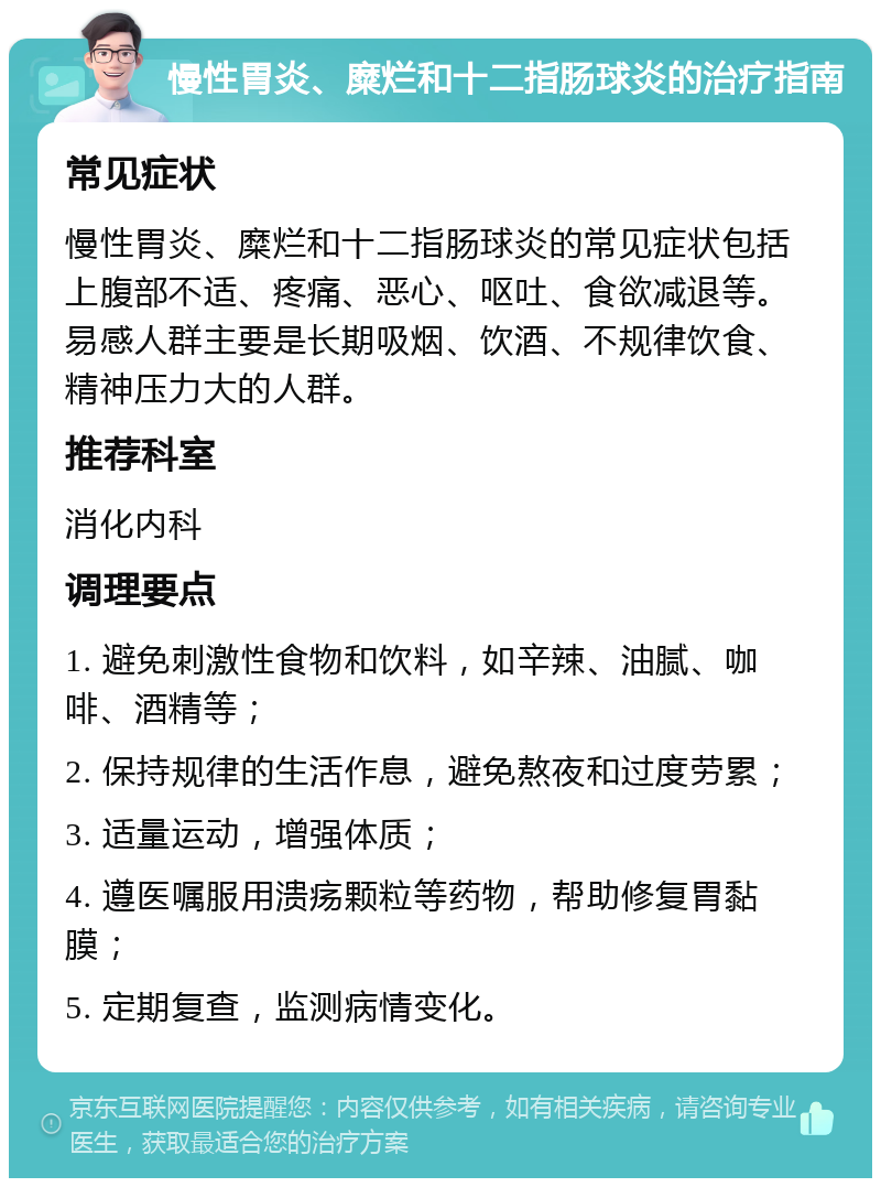 慢性胃炎、糜烂和十二指肠球炎的治疗指南 常见症状 慢性胃炎、糜烂和十二指肠球炎的常见症状包括上腹部不适、疼痛、恶心、呕吐、食欲减退等。易感人群主要是长期吸烟、饮酒、不规律饮食、精神压力大的人群。 推荐科室 消化内科 调理要点 1. 避免刺激性食物和饮料，如辛辣、油腻、咖啡、酒精等； 2. 保持规律的生活作息，避免熬夜和过度劳累； 3. 适量运动，增强体质； 4. 遵医嘱服用溃疡颗粒等药物，帮助修复胃黏膜； 5. 定期复查，监测病情变化。