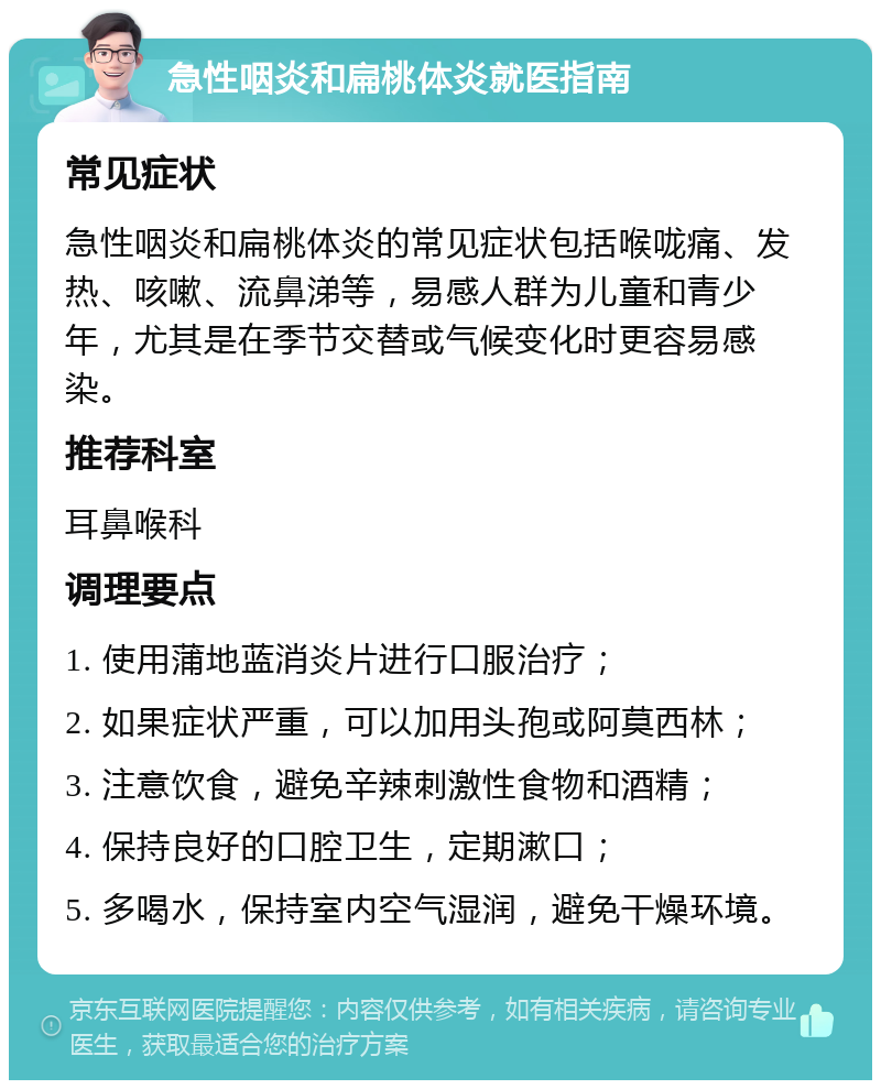 急性咽炎和扁桃体炎就医指南 常见症状 急性咽炎和扁桃体炎的常见症状包括喉咙痛、发热、咳嗽、流鼻涕等，易感人群为儿童和青少年，尤其是在季节交替或气候变化时更容易感染。 推荐科室 耳鼻喉科 调理要点 1. 使用蒲地蓝消炎片进行口服治疗； 2. 如果症状严重，可以加用头孢或阿莫西林； 3. 注意饮食，避免辛辣刺激性食物和酒精； 4. 保持良好的口腔卫生，定期漱口； 5. 多喝水，保持室内空气湿润，避免干燥环境。