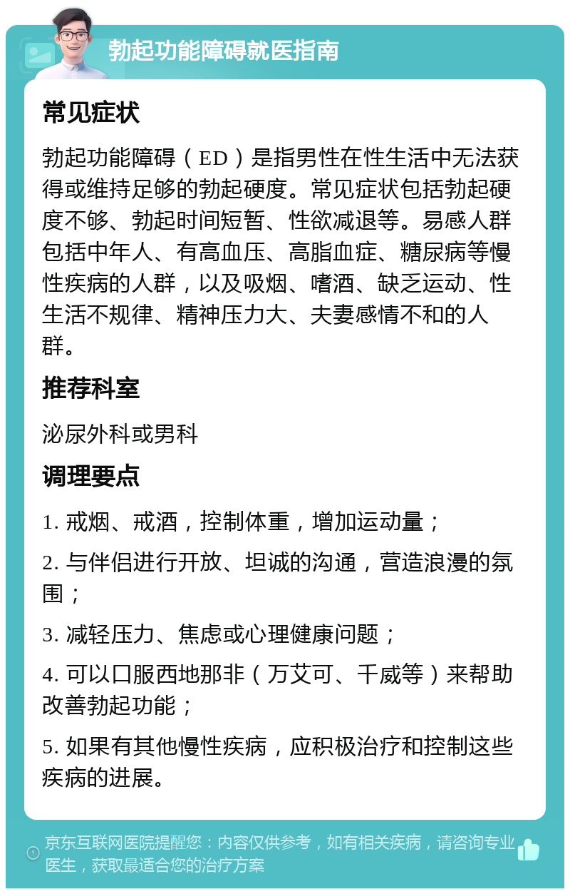 勃起功能障碍就医指南 常见症状 勃起功能障碍（ED）是指男性在性生活中无法获得或维持足够的勃起硬度。常见症状包括勃起硬度不够、勃起时间短暂、性欲减退等。易感人群包括中年人、有高血压、高脂血症、糖尿病等慢性疾病的人群，以及吸烟、嗜酒、缺乏运动、性生活不规律、精神压力大、夫妻感情不和的人群。 推荐科室 泌尿外科或男科 调理要点 1. 戒烟、戒酒，控制体重，增加运动量； 2. 与伴侣进行开放、坦诚的沟通，营造浪漫的氛围； 3. 减轻压力、焦虑或心理健康问题； 4. 可以口服西地那非（万艾可、千威等）来帮助改善勃起功能； 5. 如果有其他慢性疾病，应积极治疗和控制这些疾病的进展。