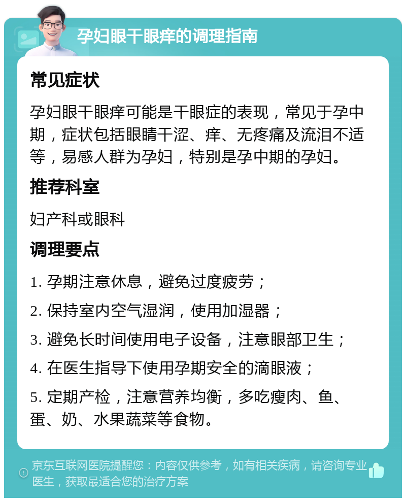 孕妇眼干眼痒的调理指南 常见症状 孕妇眼干眼痒可能是干眼症的表现，常见于孕中期，症状包括眼睛干涩、痒、无疼痛及流泪不适等，易感人群为孕妇，特别是孕中期的孕妇。 推荐科室 妇产科或眼科 调理要点 1. 孕期注意休息，避免过度疲劳； 2. 保持室内空气湿润，使用加湿器； 3. 避免长时间使用电子设备，注意眼部卫生； 4. 在医生指导下使用孕期安全的滴眼液； 5. 定期产检，注意营养均衡，多吃瘦肉、鱼、蛋、奶、水果蔬菜等食物。