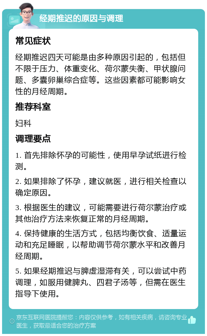 经期推迟的原因与调理 常见症状 经期推迟四天可能是由多种原因引起的，包括但不限于压力、体重变化、荷尔蒙失衡、甲状腺问题、多囊卵巢综合症等。这些因素都可能影响女性的月经周期。 推荐科室 妇科 调理要点 1. 首先排除怀孕的可能性，使用早孕试纸进行检测。 2. 如果排除了怀孕，建议就医，进行相关检查以确定原因。 3. 根据医生的建议，可能需要进行荷尔蒙治疗或其他治疗方法来恢复正常的月经周期。 4. 保持健康的生活方式，包括均衡饮食、适量运动和充足睡眠，以帮助调节荷尔蒙水平和改善月经周期。 5. 如果经期推迟与脾虚湿滞有关，可以尝试中药调理，如服用健脾丸、四君子汤等，但需在医生指导下使用。