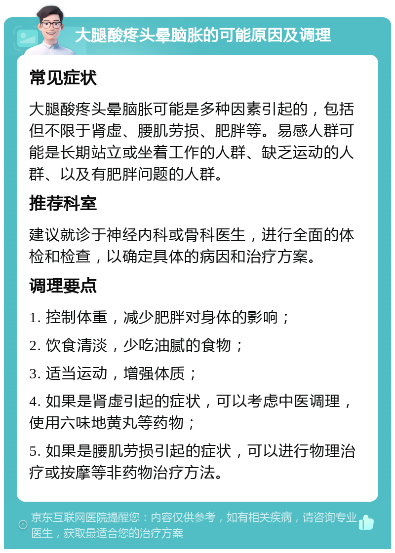 大腿酸疼头晕脑胀的可能原因及调理 常见症状 大腿酸疼头晕脑胀可能是多种因素引起的，包括但不限于肾虚、腰肌劳损、肥胖等。易感人群可能是长期站立或坐着工作的人群、缺乏运动的人群、以及有肥胖问题的人群。 推荐科室 建议就诊于神经内科或骨科医生，进行全面的体检和检查，以确定具体的病因和治疗方案。 调理要点 1. 控制体重，减少肥胖对身体的影响； 2. 饮食清淡，少吃油腻的食物； 3. 适当运动，增强体质； 4. 如果是肾虚引起的症状，可以考虑中医调理，使用六味地黄丸等药物； 5. 如果是腰肌劳损引起的症状，可以进行物理治疗或按摩等非药物治疗方法。