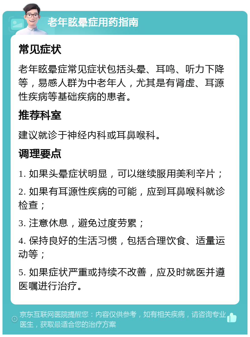 老年眩晕症用药指南 常见症状 老年眩晕症常见症状包括头晕、耳鸣、听力下降等，易感人群为中老年人，尤其是有肾虚、耳源性疾病等基础疾病的患者。 推荐科室 建议就诊于神经内科或耳鼻喉科。 调理要点 1. 如果头晕症状明显，可以继续服用美利辛片； 2. 如果有耳源性疾病的可能，应到耳鼻喉科就诊检查； 3. 注意休息，避免过度劳累； 4. 保持良好的生活习惯，包括合理饮食、适量运动等； 5. 如果症状严重或持续不改善，应及时就医并遵医嘱进行治疗。