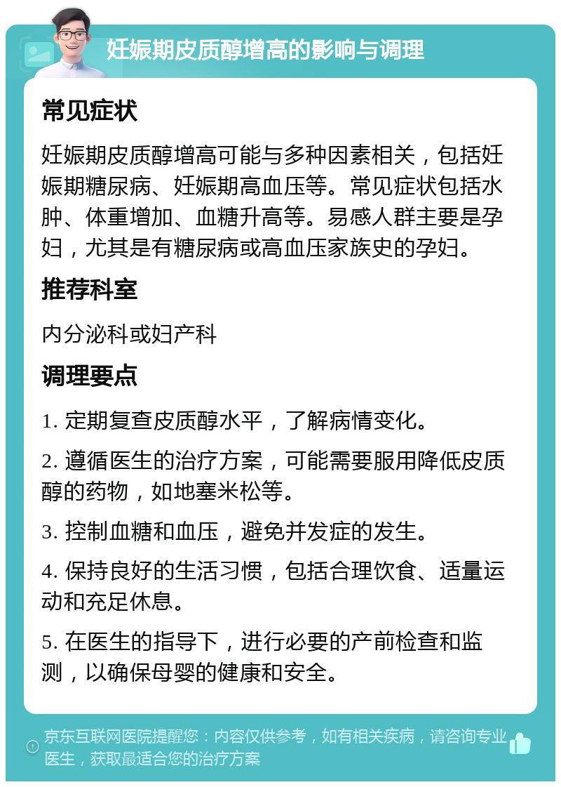 妊娠期皮质醇增高的影响与调理 常见症状 妊娠期皮质醇增高可能与多种因素相关，包括妊娠期糖尿病、妊娠期高血压等。常见症状包括水肿、体重增加、血糖升高等。易感人群主要是孕妇，尤其是有糖尿病或高血压家族史的孕妇。 推荐科室 内分泌科或妇产科 调理要点 1. 定期复查皮质醇水平，了解病情变化。 2. 遵循医生的治疗方案，可能需要服用降低皮质醇的药物，如地塞米松等。 3. 控制血糖和血压，避免并发症的发生。 4. 保持良好的生活习惯，包括合理饮食、适量运动和充足休息。 5. 在医生的指导下，进行必要的产前检查和监测，以确保母婴的健康和安全。