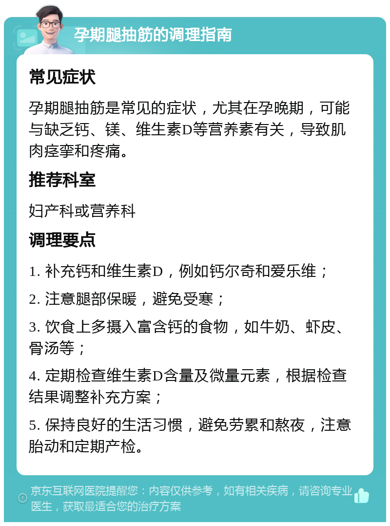 孕期腿抽筋的调理指南 常见症状 孕期腿抽筋是常见的症状，尤其在孕晚期，可能与缺乏钙、镁、维生素D等营养素有关，导致肌肉痉挛和疼痛。 推荐科室 妇产科或营养科 调理要点 1. 补充钙和维生素D，例如钙尔奇和爱乐维； 2. 注意腿部保暖，避免受寒； 3. 饮食上多摄入富含钙的食物，如牛奶、虾皮、骨汤等； 4. 定期检查维生素D含量及微量元素，根据检查结果调整补充方案； 5. 保持良好的生活习惯，避免劳累和熬夜，注意胎动和定期产检。