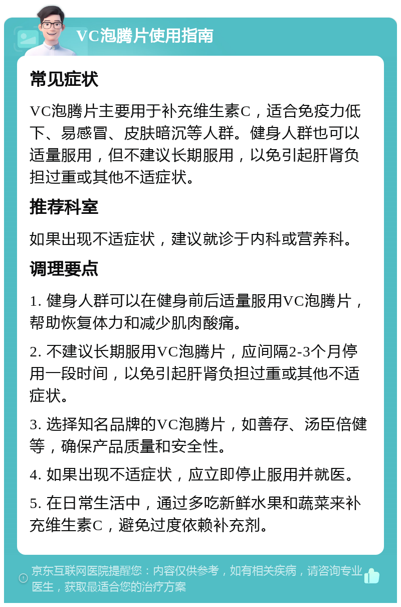 VC泡腾片使用指南 常见症状 VC泡腾片主要用于补充维生素C，适合免疫力低下、易感冒、皮肤暗沉等人群。健身人群也可以适量服用，但不建议长期服用，以免引起肝肾负担过重或其他不适症状。 推荐科室 如果出现不适症状，建议就诊于内科或营养科。 调理要点 1. 健身人群可以在健身前后适量服用VC泡腾片，帮助恢复体力和减少肌肉酸痛。 2. 不建议长期服用VC泡腾片，应间隔2-3个月停用一段时间，以免引起肝肾负担过重或其他不适症状。 3. 选择知名品牌的VC泡腾片，如善存、汤臣倍健等，确保产品质量和安全性。 4. 如果出现不适症状，应立即停止服用并就医。 5. 在日常生活中，通过多吃新鲜水果和蔬菜来补充维生素C，避免过度依赖补充剂。