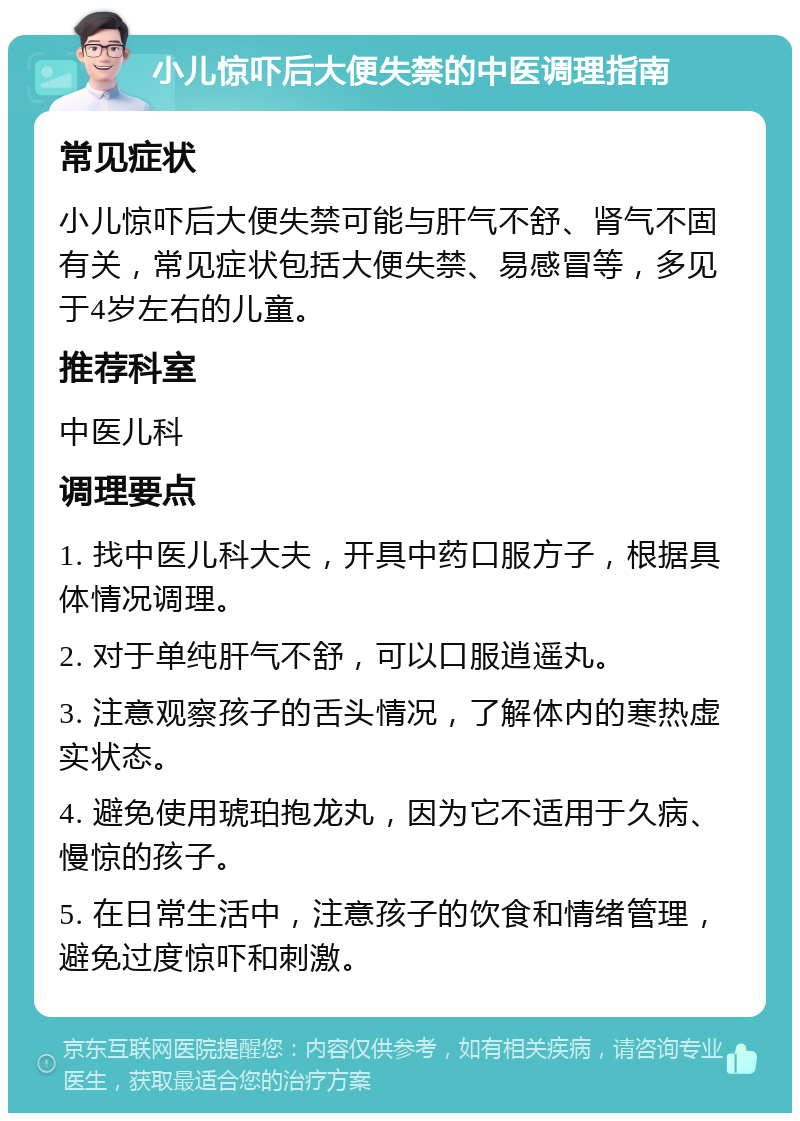 小儿惊吓后大便失禁的中医调理指南 常见症状 小儿惊吓后大便失禁可能与肝气不舒、肾气不固有关，常见症状包括大便失禁、易感冒等，多见于4岁左右的儿童。 推荐科室 中医儿科 调理要点 1. 找中医儿科大夫，开具中药口服方子，根据具体情况调理。 2. 对于单纯肝气不舒，可以口服逍遥丸。 3. 注意观察孩子的舌头情况，了解体内的寒热虚实状态。 4. 避免使用琥珀抱龙丸，因为它不适用于久病、慢惊的孩子。 5. 在日常生活中，注意孩子的饮食和情绪管理，避免过度惊吓和刺激。