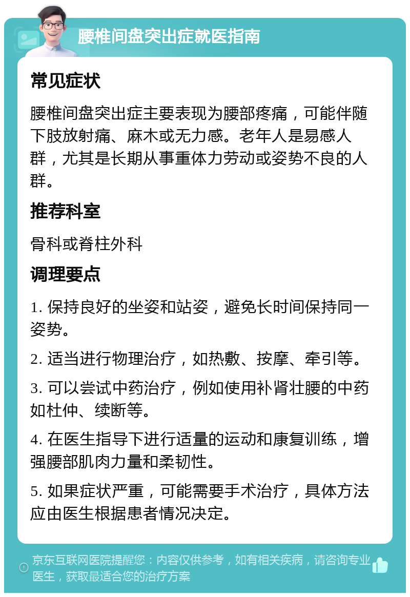 腰椎间盘突出症就医指南 常见症状 腰椎间盘突出症主要表现为腰部疼痛，可能伴随下肢放射痛、麻木或无力感。老年人是易感人群，尤其是长期从事重体力劳动或姿势不良的人群。 推荐科室 骨科或脊柱外科 调理要点 1. 保持良好的坐姿和站姿，避免长时间保持同一姿势。 2. 适当进行物理治疗，如热敷、按摩、牵引等。 3. 可以尝试中药治疗，例如使用补肾壮腰的中药如杜仲、续断等。 4. 在医生指导下进行适量的运动和康复训练，增强腰部肌肉力量和柔韧性。 5. 如果症状严重，可能需要手术治疗，具体方法应由医生根据患者情况决定。