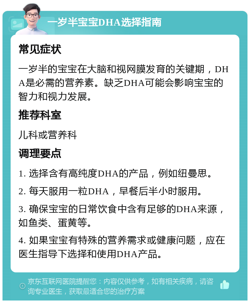 一岁半宝宝DHA选择指南 常见症状 一岁半的宝宝在大脑和视网膜发育的关键期，DHA是必需的营养素。缺乏DHA可能会影响宝宝的智力和视力发展。 推荐科室 儿科或营养科 调理要点 1. 选择含有高纯度DHA的产品，例如纽曼思。 2. 每天服用一粒DHA，早餐后半小时服用。 3. 确保宝宝的日常饮食中含有足够的DHA来源，如鱼类、蛋黄等。 4. 如果宝宝有特殊的营养需求或健康问题，应在医生指导下选择和使用DHA产品。