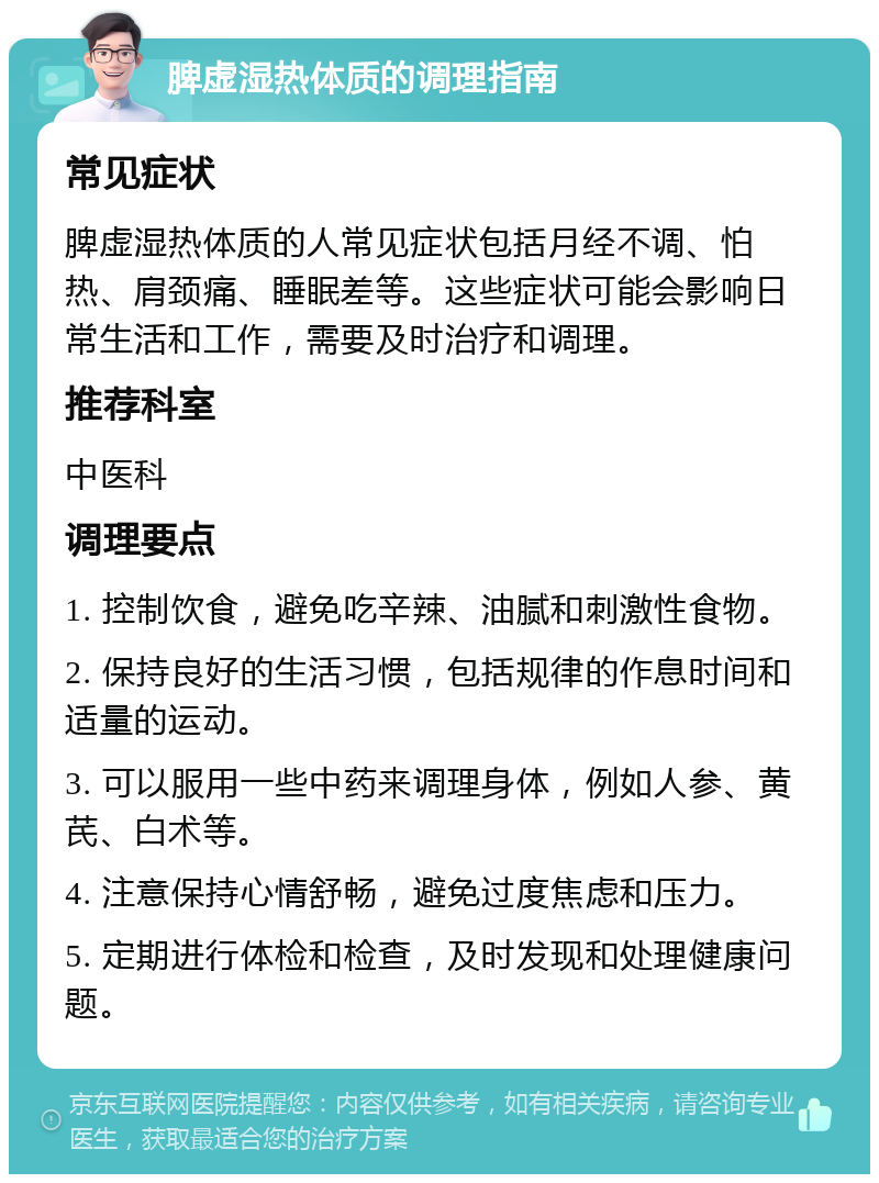 脾虚湿热体质的调理指南 常见症状 脾虚湿热体质的人常见症状包括月经不调、怕热、肩颈痛、睡眠差等。这些症状可能会影响日常生活和工作，需要及时治疗和调理。 推荐科室 中医科 调理要点 1. 控制饮食，避免吃辛辣、油腻和刺激性食物。 2. 保持良好的生活习惯，包括规律的作息时间和适量的运动。 3. 可以服用一些中药来调理身体，例如人参、黄芪、白术等。 4. 注意保持心情舒畅，避免过度焦虑和压力。 5. 定期进行体检和检查，及时发现和处理健康问题。