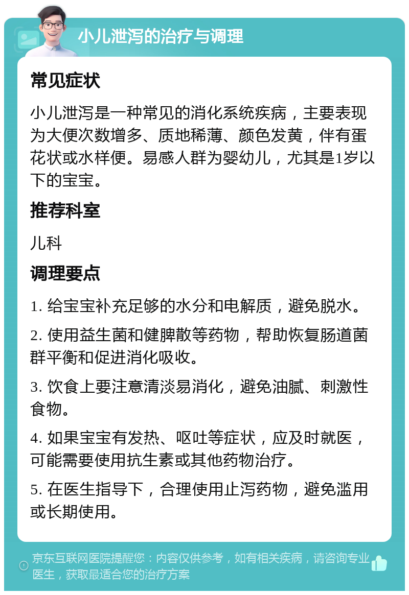 小儿泄泻的治疗与调理 常见症状 小儿泄泻是一种常见的消化系统疾病，主要表现为大便次数增多、质地稀薄、颜色发黄，伴有蛋花状或水样便。易感人群为婴幼儿，尤其是1岁以下的宝宝。 推荐科室 儿科 调理要点 1. 给宝宝补充足够的水分和电解质，避免脱水。 2. 使用益生菌和健脾散等药物，帮助恢复肠道菌群平衡和促进消化吸收。 3. 饮食上要注意清淡易消化，避免油腻、刺激性食物。 4. 如果宝宝有发热、呕吐等症状，应及时就医，可能需要使用抗生素或其他药物治疗。 5. 在医生指导下，合理使用止泻药物，避免滥用或长期使用。