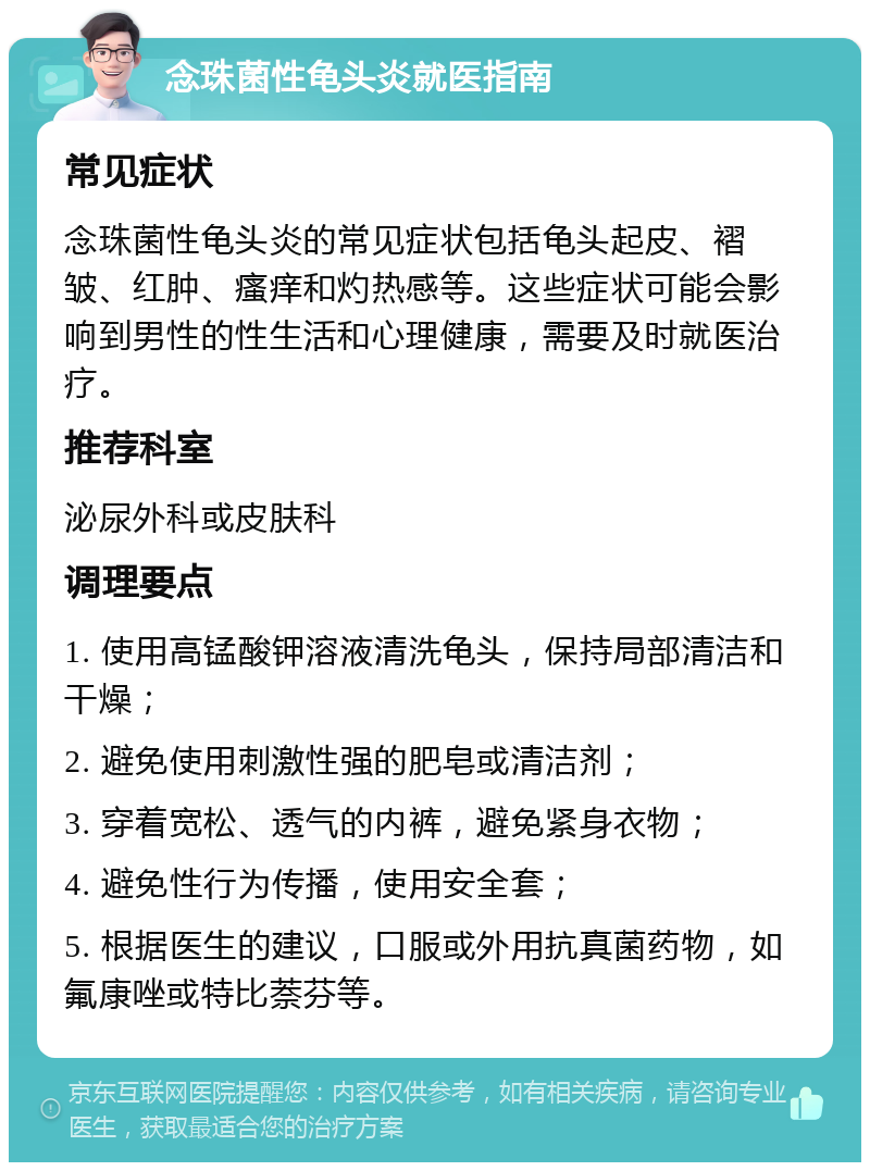 念珠菌性龟头炎就医指南 常见症状 念珠菌性龟头炎的常见症状包括龟头起皮、褶皱、红肿、瘙痒和灼热感等。这些症状可能会影响到男性的性生活和心理健康，需要及时就医治疗。 推荐科室 泌尿外科或皮肤科 调理要点 1. 使用高锰酸钾溶液清洗龟头，保持局部清洁和干燥； 2. 避免使用刺激性强的肥皂或清洁剂； 3. 穿着宽松、透气的内裤，避免紧身衣物； 4. 避免性行为传播，使用安全套； 5. 根据医生的建议，口服或外用抗真菌药物，如氟康唑或特比萘芬等。