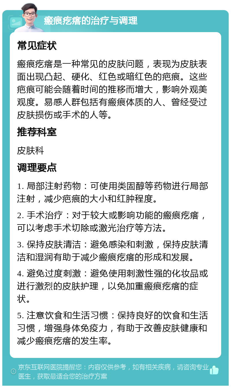 瘢痕疙瘩的治疗与调理 常见症状 瘢痕疙瘩是一种常见的皮肤问题，表现为皮肤表面出现凸起、硬化、红色或暗红色的疤痕。这些疤痕可能会随着时间的推移而增大，影响外观美观度。易感人群包括有瘢痕体质的人、曾经受过皮肤损伤或手术的人等。 推荐科室 皮肤科 调理要点 1. 局部注射药物：可使用类固醇等药物进行局部注射，减少疤痕的大小和红肿程度。 2. 手术治疗：对于较大或影响功能的瘢痕疙瘩，可以考虑手术切除或激光治疗等方法。 3. 保持皮肤清洁：避免感染和刺激，保持皮肤清洁和湿润有助于减少瘢痕疙瘩的形成和发展。 4. 避免过度刺激：避免使用刺激性强的化妆品或进行激烈的皮肤护理，以免加重瘢痕疙瘩的症状。 5. 注意饮食和生活习惯：保持良好的饮食和生活习惯，增强身体免疫力，有助于改善皮肤健康和减少瘢痕疙瘩的发生率。