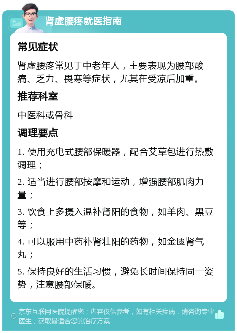 肾虚腰疼就医指南 常见症状 肾虚腰疼常见于中老年人，主要表现为腰部酸痛、乏力、畏寒等症状，尤其在受凉后加重。 推荐科室 中医科或骨科 调理要点 1. 使用充电式腰部保暖器，配合艾草包进行热敷调理； 2. 适当进行腰部按摩和运动，增强腰部肌肉力量； 3. 饮食上多摄入温补肾阳的食物，如羊肉、黑豆等； 4. 可以服用中药补肾壮阳的药物，如金匮肾气丸； 5. 保持良好的生活习惯，避免长时间保持同一姿势，注意腰部保暖。