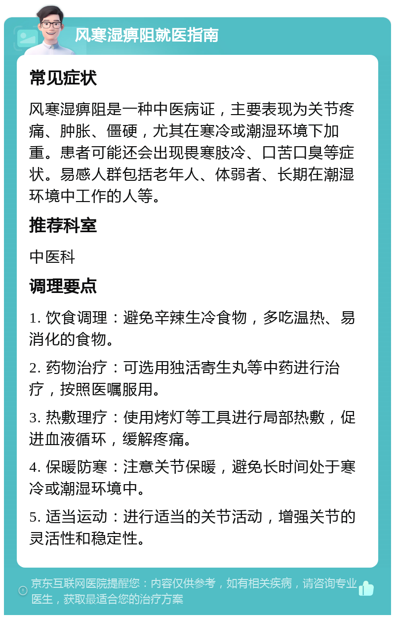 风寒湿痹阻就医指南 常见症状 风寒湿痹阻是一种中医病证，主要表现为关节疼痛、肿胀、僵硬，尤其在寒冷或潮湿环境下加重。患者可能还会出现畏寒肢冷、口苦口臭等症状。易感人群包括老年人、体弱者、长期在潮湿环境中工作的人等。 推荐科室 中医科 调理要点 1. 饮食调理：避免辛辣生冷食物，多吃温热、易消化的食物。 2. 药物治疗：可选用独活寄生丸等中药进行治疗，按照医嘱服用。 3. 热敷理疗：使用烤灯等工具进行局部热敷，促进血液循环，缓解疼痛。 4. 保暖防寒：注意关节保暖，避免长时间处于寒冷或潮湿环境中。 5. 适当运动：进行适当的关节活动，增强关节的灵活性和稳定性。