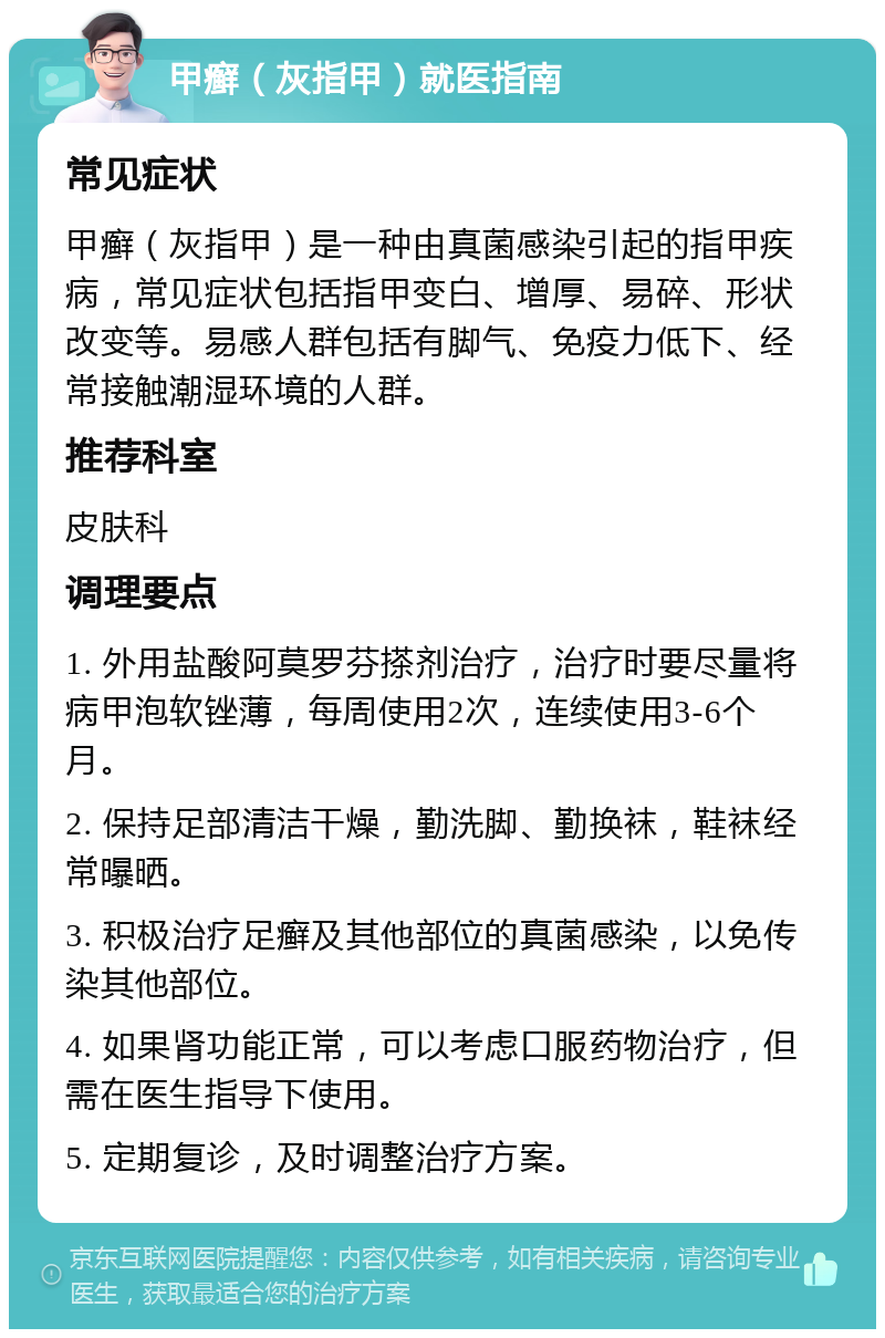 甲癣（灰指甲）就医指南 常见症状 甲癣（灰指甲）是一种由真菌感染引起的指甲疾病，常见症状包括指甲变白、增厚、易碎、形状改变等。易感人群包括有脚气、免疫力低下、经常接触潮湿环境的人群。 推荐科室 皮肤科 调理要点 1. 外用盐酸阿莫罗芬搽剂治疗，治疗时要尽量将病甲泡软锉薄，每周使用2次，连续使用3-6个月。 2. 保持足部清洁干燥，勤洗脚、勤换袜，鞋袜经常曝晒。 3. 积极治疗足癣及其他部位的真菌感染，以免传染其他部位。 4. 如果肾功能正常，可以考虑口服药物治疗，但需在医生指导下使用。 5. 定期复诊，及时调整治疗方案。