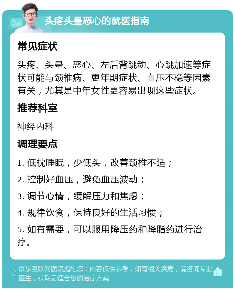 头疼头晕恶心的就医指南 常见症状 头疼、头晕、恶心、左后背跳动、心跳加速等症状可能与颈椎病、更年期症状、血压不稳等因素有关，尤其是中年女性更容易出现这些症状。 推荐科室 神经内科 调理要点 1. 低枕睡眠，少低头，改善颈椎不适； 2. 控制好血压，避免血压波动； 3. 调节心情，缓解压力和焦虑； 4. 规律饮食，保持良好的生活习惯； 5. 如有需要，可以服用降压药和降脂药进行治疗。