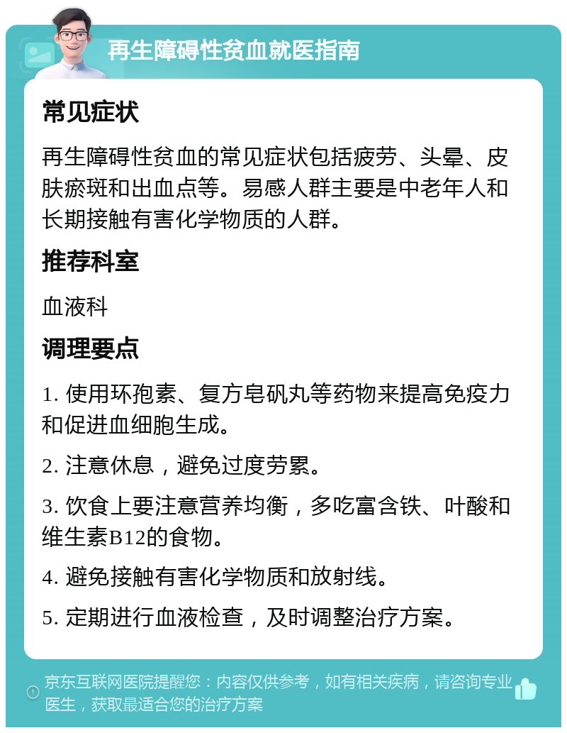 再生障碍性贫血就医指南 常见症状 再生障碍性贫血的常见症状包括疲劳、头晕、皮肤瘀斑和出血点等。易感人群主要是中老年人和长期接触有害化学物质的人群。 推荐科室 血液科 调理要点 1. 使用环孢素、复方皂矾丸等药物来提高免疫力和促进血细胞生成。 2. 注意休息，避免过度劳累。 3. 饮食上要注意营养均衡，多吃富含铁、叶酸和维生素B12的食物。 4. 避免接触有害化学物质和放射线。 5. 定期进行血液检查，及时调整治疗方案。