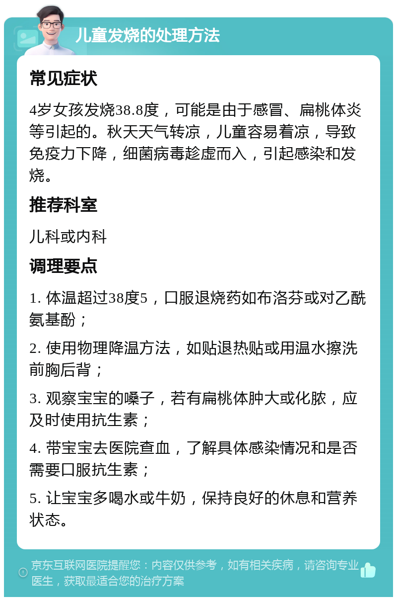 儿童发烧的处理方法 常见症状 4岁女孩发烧38.8度，可能是由于感冒、扁桃体炎等引起的。秋天天气转凉，儿童容易着凉，导致免疫力下降，细菌病毒趁虚而入，引起感染和发烧。 推荐科室 儿科或内科 调理要点 1. 体温超过38度5，口服退烧药如布洛芬或对乙酰氨基酚； 2. 使用物理降温方法，如贴退热贴或用温水擦洗前胸后背； 3. 观察宝宝的嗓子，若有扁桃体肿大或化脓，应及时使用抗生素； 4. 带宝宝去医院查血，了解具体感染情况和是否需要口服抗生素； 5. 让宝宝多喝水或牛奶，保持良好的休息和营养状态。