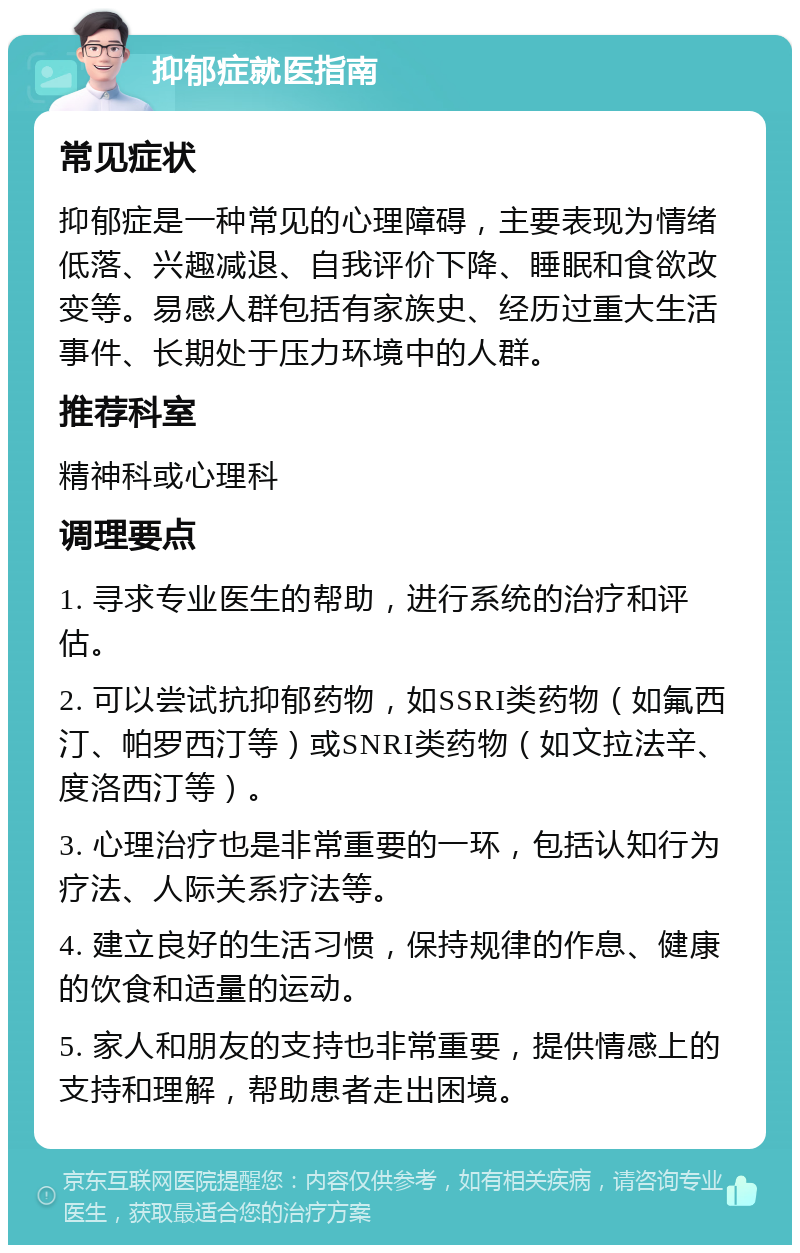 抑郁症就医指南 常见症状 抑郁症是一种常见的心理障碍，主要表现为情绪低落、兴趣减退、自我评价下降、睡眠和食欲改变等。易感人群包括有家族史、经历过重大生活事件、长期处于压力环境中的人群。 推荐科室 精神科或心理科 调理要点 1. 寻求专业医生的帮助，进行系统的治疗和评估。 2. 可以尝试抗抑郁药物，如SSRI类药物（如氟西汀、帕罗西汀等）或SNRI类药物（如文拉法辛、度洛西汀等）。 3. 心理治疗也是非常重要的一环，包括认知行为疗法、人际关系疗法等。 4. 建立良好的生活习惯，保持规律的作息、健康的饮食和适量的运动。 5. 家人和朋友的支持也非常重要，提供情感上的支持和理解，帮助患者走出困境。