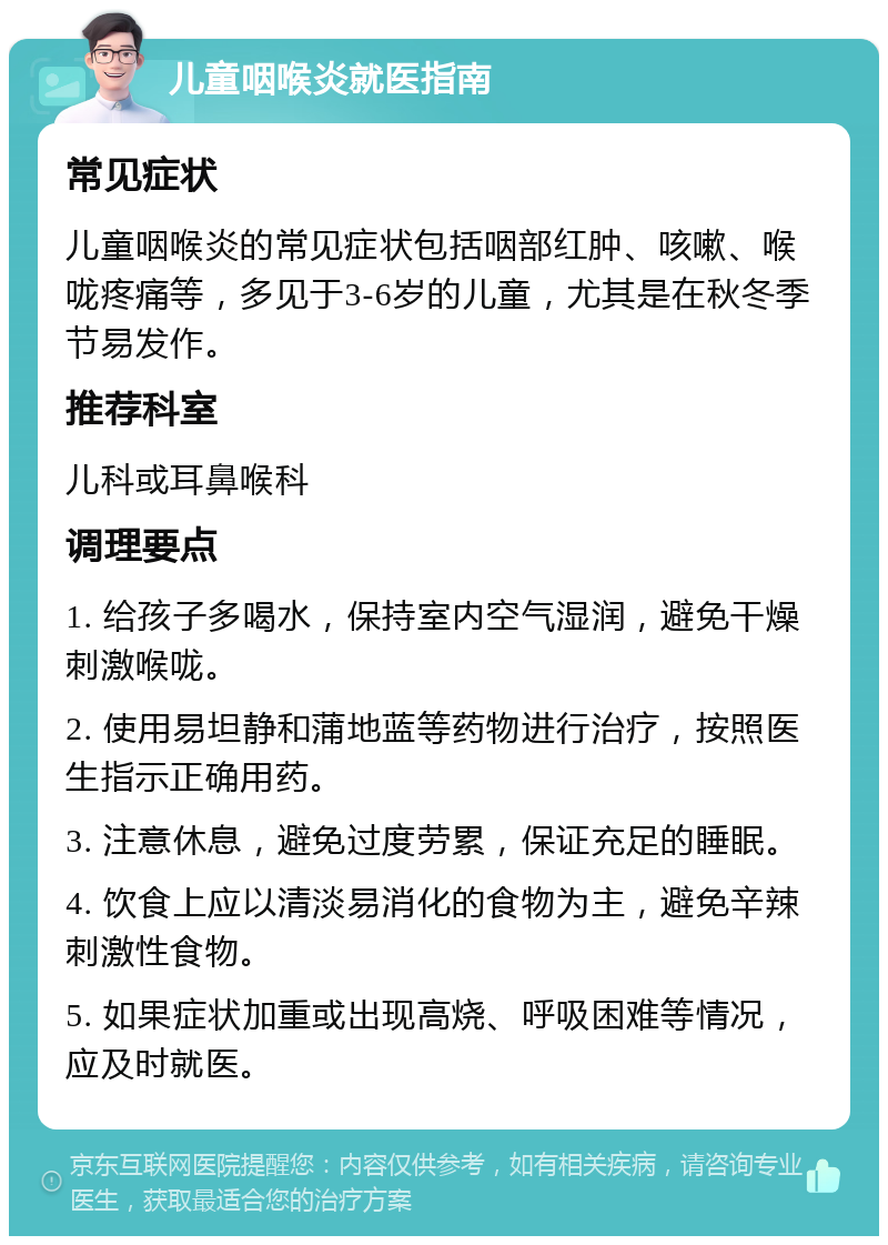 儿童咽喉炎就医指南 常见症状 儿童咽喉炎的常见症状包括咽部红肿、咳嗽、喉咙疼痛等，多见于3-6岁的儿童，尤其是在秋冬季节易发作。 推荐科室 儿科或耳鼻喉科 调理要点 1. 给孩子多喝水，保持室内空气湿润，避免干燥刺激喉咙。 2. 使用易坦静和蒲地蓝等药物进行治疗，按照医生指示正确用药。 3. 注意休息，避免过度劳累，保证充足的睡眠。 4. 饮食上应以清淡易消化的食物为主，避免辛辣刺激性食物。 5. 如果症状加重或出现高烧、呼吸困难等情况，应及时就医。