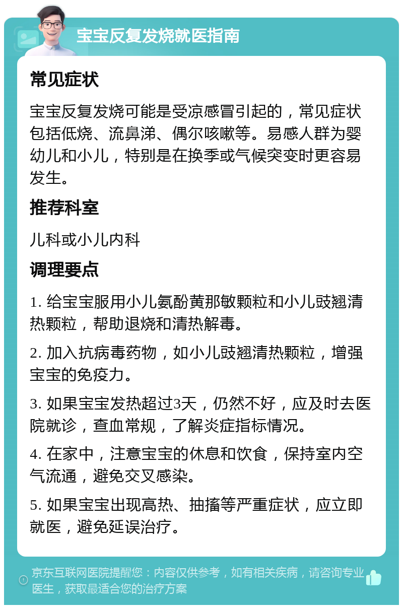 宝宝反复发烧就医指南 常见症状 宝宝反复发烧可能是受凉感冒引起的，常见症状包括低烧、流鼻涕、偶尔咳嗽等。易感人群为婴幼儿和小儿，特别是在换季或气候突变时更容易发生。 推荐科室 儿科或小儿内科 调理要点 1. 给宝宝服用小儿氨酚黄那敏颗粒和小儿豉翘清热颗粒，帮助退烧和清热解毒。 2. 加入抗病毒药物，如小儿豉翘清热颗粒，增强宝宝的免疫力。 3. 如果宝宝发热超过3天，仍然不好，应及时去医院就诊，查血常规，了解炎症指标情况。 4. 在家中，注意宝宝的休息和饮食，保持室内空气流通，避免交叉感染。 5. 如果宝宝出现高热、抽搐等严重症状，应立即就医，避免延误治疗。