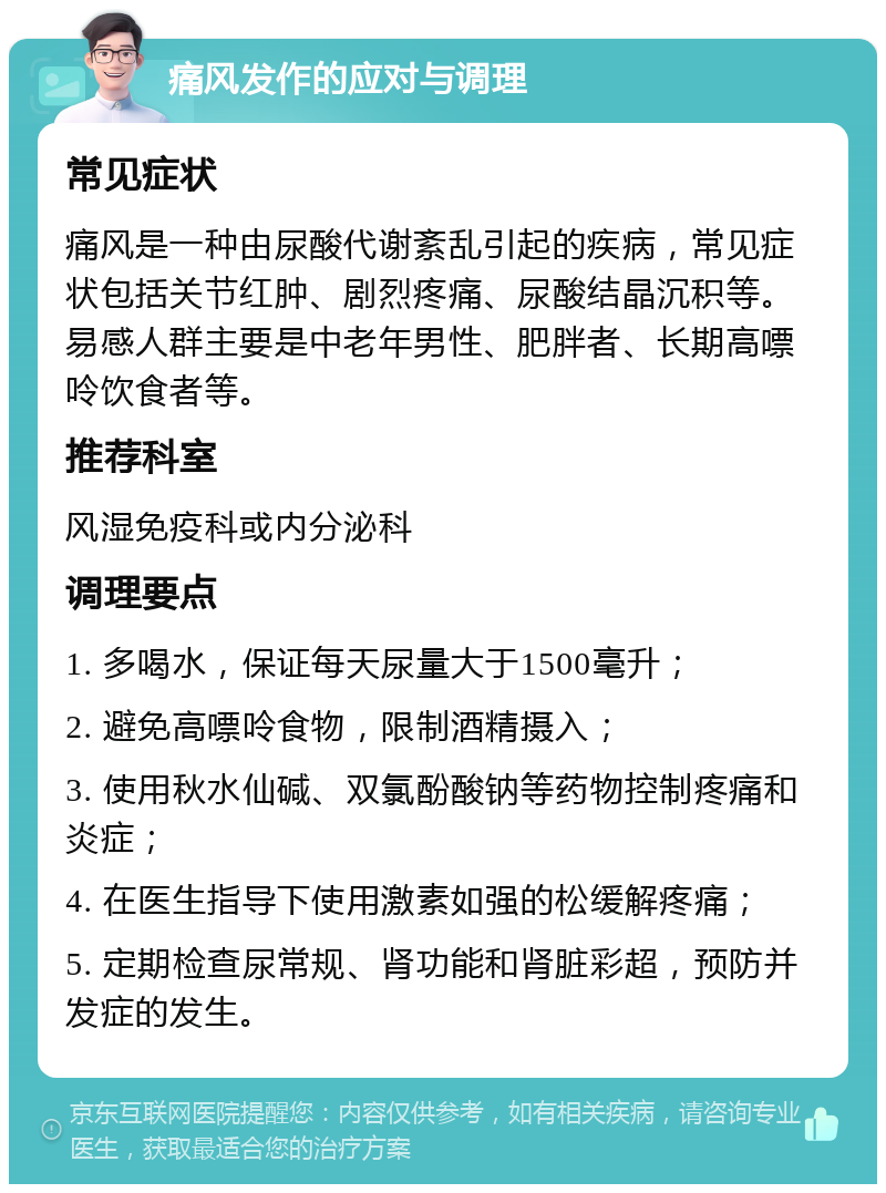 痛风发作的应对与调理 常见症状 痛风是一种由尿酸代谢紊乱引起的疾病，常见症状包括关节红肿、剧烈疼痛、尿酸结晶沉积等。易感人群主要是中老年男性、肥胖者、长期高嘌呤饮食者等。 推荐科室 风湿免疫科或内分泌科 调理要点 1. 多喝水，保证每天尿量大于1500毫升； 2. 避免高嘌呤食物，限制酒精摄入； 3. 使用秋水仙碱、双氯酚酸钠等药物控制疼痛和炎症； 4. 在医生指导下使用激素如强的松缓解疼痛； 5. 定期检查尿常规、肾功能和肾脏彩超，预防并发症的发生。