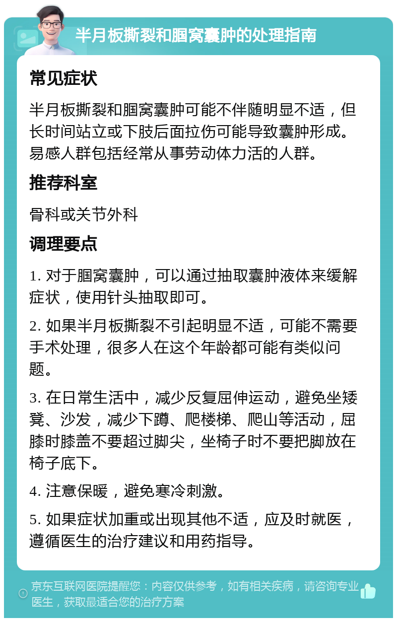 半月板撕裂和腘窝囊肿的处理指南 常见症状 半月板撕裂和腘窝囊肿可能不伴随明显不适，但长时间站立或下肢后面拉伤可能导致囊肿形成。易感人群包括经常从事劳动体力活的人群。 推荐科室 骨科或关节外科 调理要点 1. 对于腘窝囊肿，可以通过抽取囊肿液体来缓解症状，使用针头抽取即可。 2. 如果半月板撕裂不引起明显不适，可能不需要手术处理，很多人在这个年龄都可能有类似问题。 3. 在日常生活中，减少反复屈伸运动，避免坐矮凳、沙发，减少下蹲、爬楼梯、爬山等活动，屈膝时膝盖不要超过脚尖，坐椅子时不要把脚放在椅子底下。 4. 注意保暖，避免寒冷刺激。 5. 如果症状加重或出现其他不适，应及时就医，遵循医生的治疗建议和用药指导。