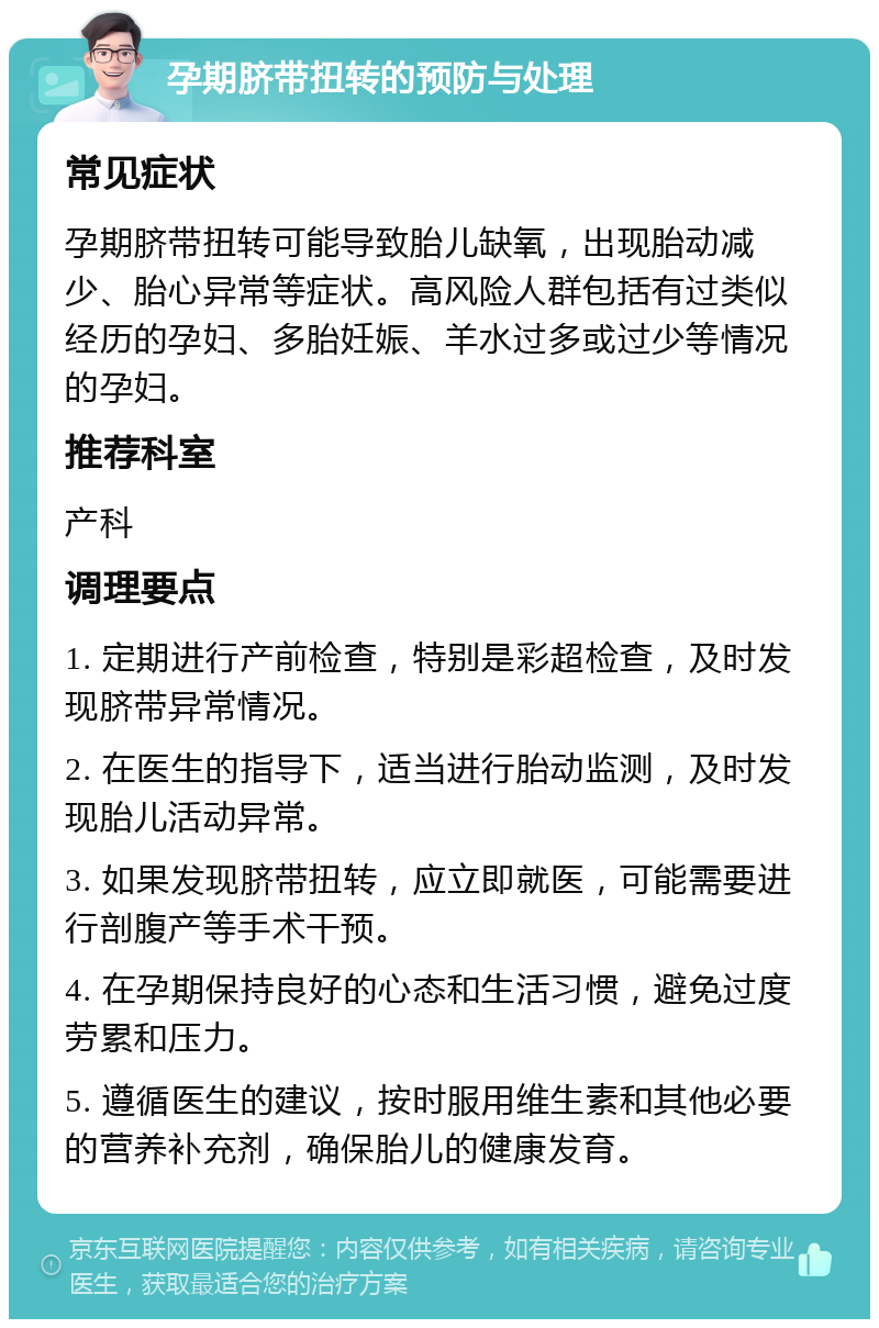 孕期脐带扭转的预防与处理 常见症状 孕期脐带扭转可能导致胎儿缺氧，出现胎动减少、胎心异常等症状。高风险人群包括有过类似经历的孕妇、多胎妊娠、羊水过多或过少等情况的孕妇。 推荐科室 产科 调理要点 1. 定期进行产前检查，特别是彩超检查，及时发现脐带异常情况。 2. 在医生的指导下，适当进行胎动监测，及时发现胎儿活动异常。 3. 如果发现脐带扭转，应立即就医，可能需要进行剖腹产等手术干预。 4. 在孕期保持良好的心态和生活习惯，避免过度劳累和压力。 5. 遵循医生的建议，按时服用维生素和其他必要的营养补充剂，确保胎儿的健康发育。